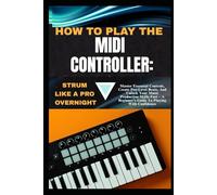 HOW TO PLAY THE MIDI CONTROLLER:STRUM LIKE A PRO OVERNIGHT: Master Essential Controls, Create Pro-Level Beats, And Unlock Your Music Production Skills ... A Beginner’s Guide To Playing With Confidence