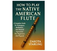 How To Play The Native American Flute: A Complete Guide To Techniques, Meditation, And Musical Expression For Beginners And Beyond