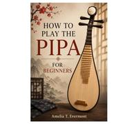 HOW TO PLAY THE PIPA FOR BEGINNERS: A Practical Guide To Play The Pipa