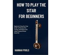 HOW TO PLAY THE SITAR FOR BEGINNERS: Beginner’s Step-By-Step Guide To Playing Sitar, Tuning, Techniques, And Indian Classical Music Essential