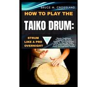 HOW TO PLAY THE TAIKO DRUM:STRUM LIKE A PRO OVERNIGHT: Master Traditional Techniques, Rhythmic Patterns, And Performance Skills To Play The Taiko Drum With Confidence And Power No Experience Needed