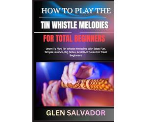 HOW TO PLAY THE TIN WHISTLE MELODIES FOR TOTAL BEGINNERS: Learn To Play Tin Whistle Melodies With Ease: Fun, Simple Lessons, Big Notes, And Real Tunes For Total Beginners