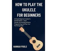HOW TO PLAY THE UKULELE FOR BEGINNERS: A Simple Beginner’s Guide To Ukulele Basics - Learn Chords, Strumming Patterns, Fingerpicking, And Play Your First Songs Fast