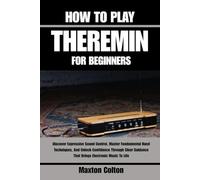 HOW TO PLAY THEREMIN FOR BEGINNERS: Discover Expressive Sound Control, Master Fundamental Hand Techniques, And Unlock Confidence Through Clear Guidance That Brings Electronic Music To Life