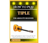 HOW TO PLAY TIPLE FOR ABSOLUTE BEGINNERS: A Clear And Easy Beginner’s Guide To Learning The Tiple With Simple Chords, Strumming Patterns, And Practice Songs