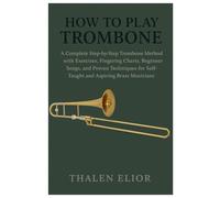 How To Play Trombone: A Complete Step-By-Step Trombone Method With Exercises, Fingering Charts, Beginner Songs, And Proven Techniques For Self-Taught And Aspiring Brass Musicians