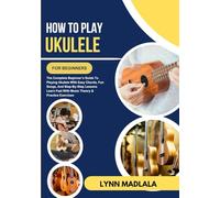 How To Play Ukulele For Beginners: The Complete Beginner’s Guide To Playing Ukulele With Easy Chords, Fun Songs, And Step-By-Step Lessons Learn Fast With Music Theory & Practice Exercises