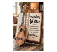 HOW TO PLAY UKULELE: The Complete Beginner’s Guide to Mastering Chords, Strumming, and Songs in Just 7 Days