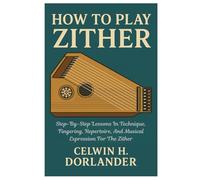 How To Play Zither: Step-By-Step Lessons In Technique, Fingering, Repertoire, And Musical Expression For The Zither