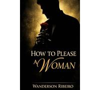 How to Please a Woman: The Complete Guide to Physical Intimacy and Sensual Pleasure