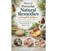 How to Powerful Natural Remedies for Complete Wellness: Easy-to-Follow Herbal and Home Remedies to Relieve Pain