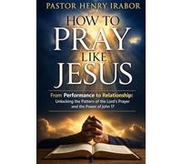 How to Pray Like Jesus: From Performance to Relationship: Unlocking the Pattern of the Lord’s Prayer and the Power of John 17