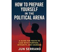 HOW TO PREPARE YOURSELF IN THE POLITICAL ARENA: A Guide for Youth to Lead with Purpose, Integrity, and Courage