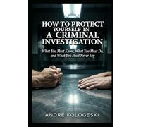 How to Protect Yourself in a Criminal Investigation: What You Must Know, What You Must Do, and What You Must Never Say (WHAT NOT TO SAY TO POLICE)