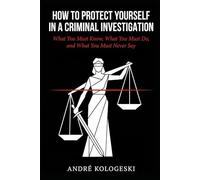 How to Protect Yourself in a Criminal Investigation: What You Must Know, What You Must Do, and What You Must Never Say (WHAT NOT TO SAY TO POLICE)