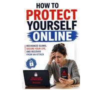 How to Protect Yourself Online: Recognize Scams, Secure Your Life, and Recover From an Attack