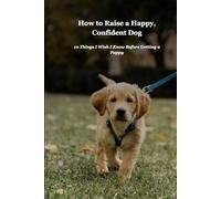 How to Raise a Happy, Confident Dog: A Complete Guide to Puppy Training and Care: Everything You Need to Know from Day One Through the First Year