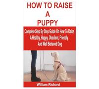 HOW TO RAISE A PUPPY: Complete Step By Step Guide On How To Raise A Healthy, Happy, Obedient, Friendly And Well Behaved Dog