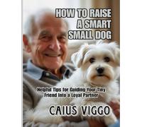 HOW TO RAISE A SMART SMALL DOG: Helpful Tips for Guiding Your Tiny Friend Into a Loyal Partner