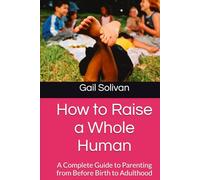 How to Raise a Whole Human: A Complete Guide to Parenting from Before Birth to Adulthood (The Whole Human Experience)