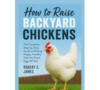 How to Raise Backyard Chickens: The Complete Step-by-Step Guide to Raising Happy, Healthy Hens for Fresh Eggs All Year