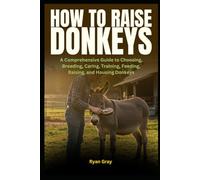 How to Raise Donkeys: A Comprehensive Guide to Choosing, Breeding, Caring, Training, Feeding, Raising, and Housing Donkeys