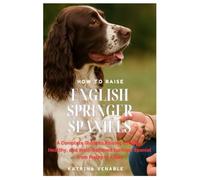 How to Raise English Springer Spaniels: A Complete Guide to Raising a Happy, Healthy, and Well-Behaved Springer Spaniel from Puppy to Adult