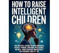 How To Raise Intelligent Children: 300 Practical Lessons to Build Awareness, Critical Thinking, Emotional Intelligence, and Real-World Decision-Making Skills for Teenagers (Ages 13-18)