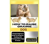 HOW TO RAISE ORAIRIE DOG: A Simple Beginner’s Guide To Caring For, Feeding, And Housing Prairie Dogs At Home
