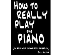 How To Really Play The Piano: The Stuff Your Teacher Never Taught You