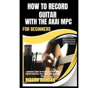 HOW TO RECORD GUITAR WITH THE AKAI MPC FOR BEGINNERS: Essential Guide To Playing AKAI MPC With Guitar Practical Tips, Tricks, And Beginner Skill
