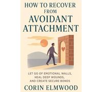 HOW TO RECOVER FROM AVOIDANT ATTACHMENT: LET GO OF EMOTIONAL WALLS, HEAL DEEP WOUNDS, AND CREATE SECURE BONDS