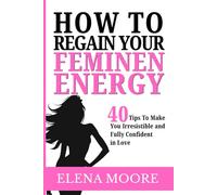 How to Regain Your Feminine Energy: 30 Practices That Make You Irresistible and Fully Confident in Love
