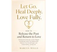 How to Release the Past and Return to Love: Heal Emotional Wounds, Let Go of Regret and Betrayal, Break Toxic Relationship Patterns, Trust Yourself Again, and Create Healthy, Lasting Love