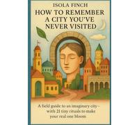 How to Remember a City You’ve Never Visited: A field guide to an imaginary city-with 21 tiny rituals to make your real one bloom