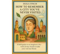 How to Remember a City You’ve Never Visited: A field guide to an imaginary city-with 21 tiny rituals to make your real one bloom
