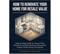 How To Renovate Your Home for Resale Value: Step-by-Step Guide on How to Plan, Prioritize, and Execute Every Renovation Project While Saving Thousands