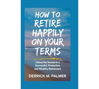 How to Retire Happily on Your Terms: Unlock the Secrets to A Successful, Productive, and Wealthy Retirement.