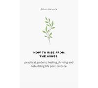 How to rise from the ashes: A practical guide to healing, thriving and Rebuilding Life Post-Divorce