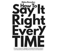 How To Say It Right Every Time: Proven Ways to Speak Confidently, Build Instant Connections, and Influence Every Conversation