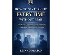 How to Say It Right Every Time Without Fear: Speak with Confidence, Calm, and Clarity Even in the Toughest Conversations