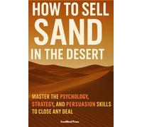 How to Sell Sand in the Desert: Master the Psychology, Strategy, and Persuasion Skills to Close Any Deal