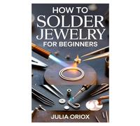 HOW TO SOLDER JEWELRY FOR BEGINNERS: A COMPLETE STEP-BY-STEP GUIDE TO SOLDERING, SHAPING, AND CREATING STUNNING HANDMADE JEWELRY