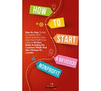 HOW TO START A 501(C)(3) NONPROFIT: Step-By-Step Guide To Legally Start, Grow and Run Your Own Non Profit in as Little as 30 Days While Avoiding the Common Pitfalls That New Startups Encounter
