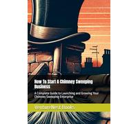 How To Start A Chimney Sweeping Business: A Complete Guide to Launching and Growing Your Chimney Sweeping Enterprise
