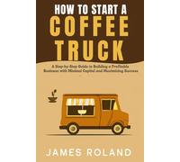 HOW TO START A COFFEE TRUCK BUSINESS: A Step-by-Step Guide to Building a Profitable Business with Minimal Capital and Maximizing Success