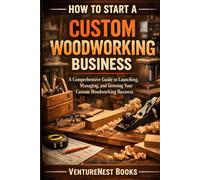 How To Start A Custom Woodworking Business: A Comprehensive Guide to Launching, Managing, and Growing Your Custom Woodworking Business