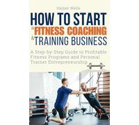 How to Start a Fitness Coaching and Training Business: A Step-by-Step Guide to Profitable Fitness Programs and Personal Trainer Entrepreneurship