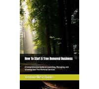 How To Start A Tree Removal Business: A Comprehensive Guide to Launching, Managing, and Growing Your Tree Removal Services