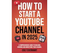 HOW TO START A YOUTUBE CHANNEL IN 2025: A Comprehensive Guide to Building, Growing, and Monetizing Your Channel